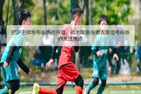 巴萨主帅发布会热点升温，战术取舍与更衣室信号成外界关注焦点（wuxingtiyu）