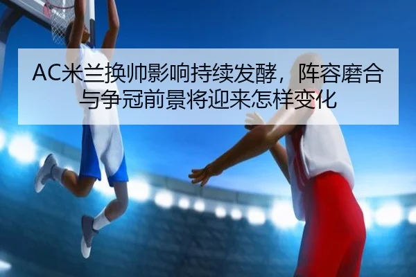 AC米兰换帅影响持续发酵，阵容磨合与争冠前景将迎来怎样变化（wuxingtiyu）